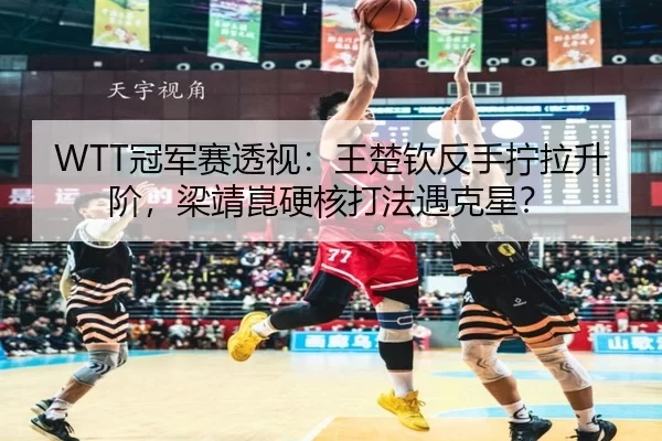 WTT冠军赛透视：王楚钦反手拧拉升阶，梁靖崑硬核打法遇克星？